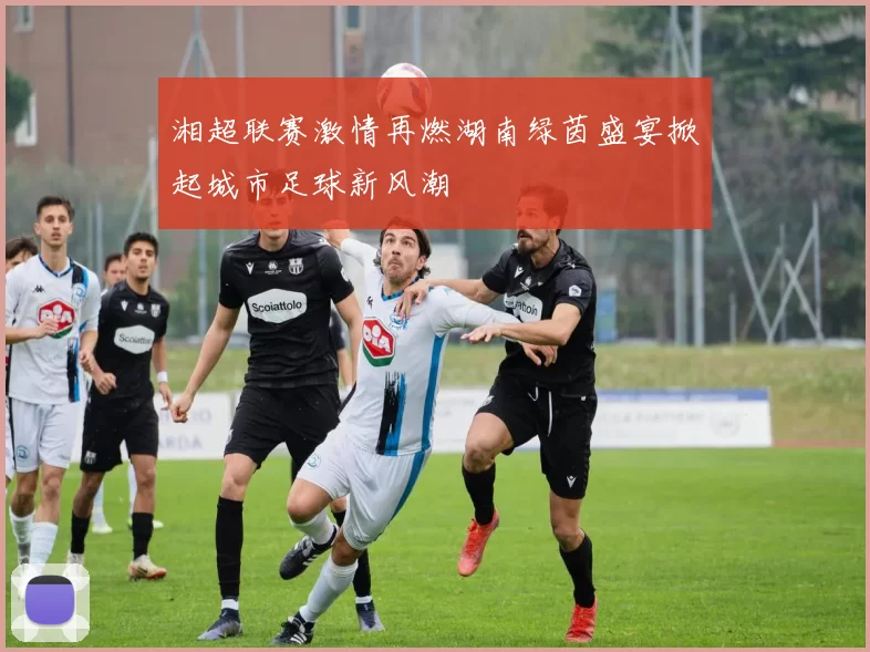 湘超联赛激情再燃湖南绿茵盛宴掀起城市足球新风潮