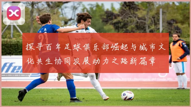 探寻百年足球俱乐部崛起与城市文化共生协同发展动力之路新篇章