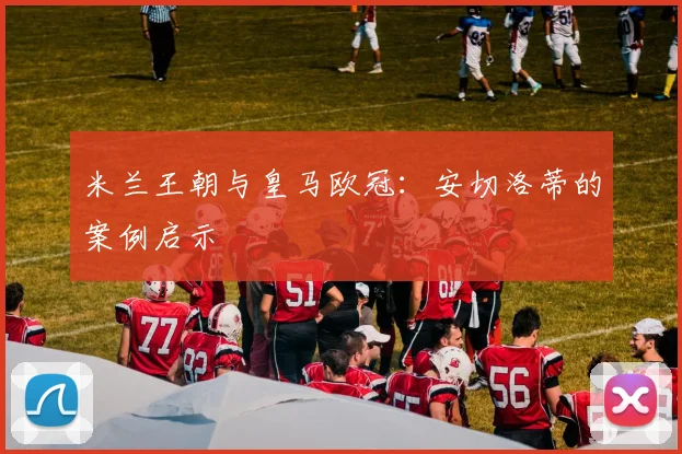 米兰王朝与皇马欧冠：安切洛蒂的案例启示