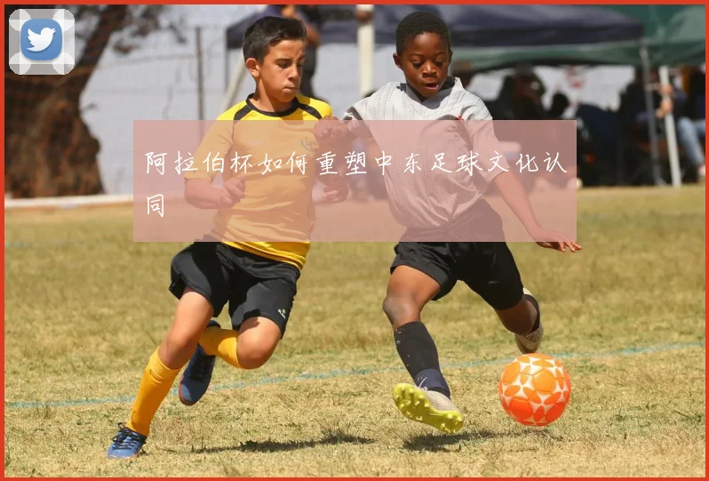 阿拉伯杯如何重塑中东足球文化认同