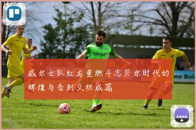 威尔士队红龙重燃斗志贝尔时代的辉煌与告别交织成篇