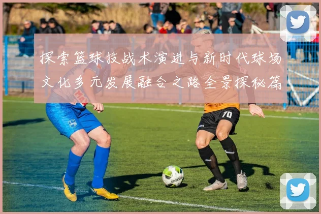 探索篮球技战术演进与新时代球场文化多元发展融合之路全景探秘篇