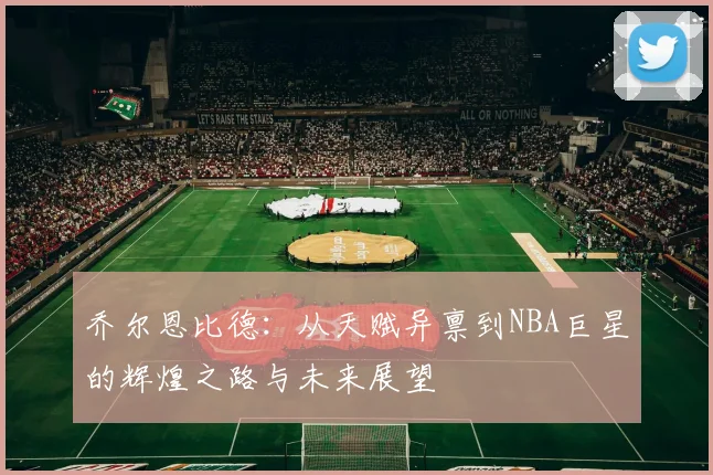乔尔恩比德：从天赋异禀到NBA巨星的辉煌之路与未来展望