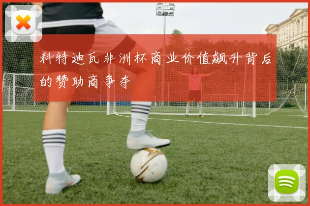 科特迪瓦非洲杯商业价值飙升背后的赞助商争夺