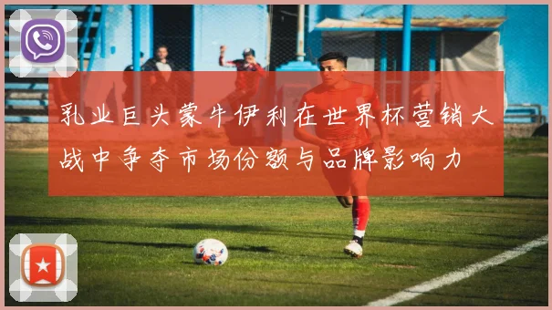 乳业巨头蒙牛伊利在世界杯营销大战中争夺市场份额与品牌影响力