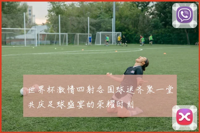 世界杯激情四射各国球迷齐聚一堂共庆足球盛宴的荣耀时刻