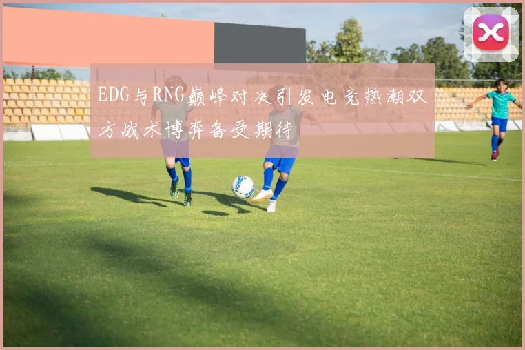 EDG与RNG巅峰对决引发电竞热潮双方战术博弈备受期待