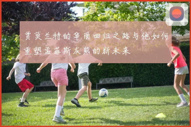 贾莫兰特的华丽回归之路与他如何重塑孟菲斯灰熊的新未来