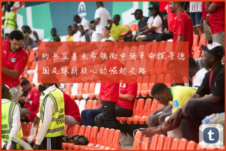 约书亚基米希领衔中场革命探寻德国足球新核心的崛起之路